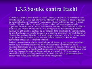 1.3.3.Sasuke contra Itachi Avanzada la batalla entre Sasuke e Itachi Uchiha, el mayor de los hermanos se ve forzado a usar la técnica definitiva de su Mangekyō Sharingan, el Susanō, después de haber fallado con Tsukuyomi y Amaterasu y haber sido herido por el Kirin de Sasuke. El joven uchiha está sin técnicas o chakra y el sannin aprovecha la coyuntura para ofrecerle su ayuda y derrotar su hermano. Sasuke claudica y libera el chakra que retenía a Orochimaru, este emerge con su Yamata no jutsu sobre Itachi, pero el Susanō se deshace de las cabezas de la gran hidra. El sannin emerge de una de ellas con su espada Kusanagi y se dispone a tomar el cuerpo de Itachi, no obstante la espada de  Totsuka  de Susanō traspasa al sannin y lo sella en un mundo de genjutsu eterno, haciendo que se retire definitivamente de Sasuke, que permanece de rodillas y a merced de Itachi. Todo el chakra de Orochimaru es sellado por el Susanō, y una pequeña serpiente blanca logra escapar y esconderse entre los escombros y permanecer oculta mientras Itachi logra tener a su merced a Sasuke, el mayor de los Uchiha pierde sus fuerzas finalmente y se desploma al tiempo que su Susanō desaparece, Sasuke mira al cielo y la pequeña serpiente blanca sale de su escondrijo. El Amaterasu se extiende al bosque cercano y las llamas oscuras alcanzan a la pequeña serpiente blanca en su huida, calcinándola en cuestión de segundos. 