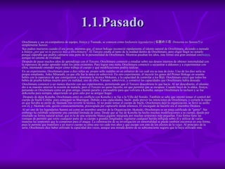1.1.Pasado Orochimaru y sus ex-compañeros de equipo, Jiraiya y Tsunade, se conocen como los Sannin legendarios  ( 伝説の三忍  Densetsu no Sannin ? ) o simplemente  Sannin . Sus padres murieron cuando él era joven, mientras que, el tercer hokage reconoció rápidamente el talento natural de Orochimaru, diciendo a menudo a Jiraiya  ¿por qué no te pareces más a Orochimaru? . El Tercero estaba al tanto de la maldad dentro de Orochimaru, pero eligió fingir no notarlo porque esperaba que podría calmarse esta parte de la personalidad de Orochimaru. Mientras pasaban los años, éste formó una gran amistad con Jiraiya , aunque no carente de rivalidad. Después de pasar muchos años de aprendizaje con el Tercero, Orochimaru comenzó a estudiar sobre sus deseos internos de obtener inmortalidad con la esperanza de poder aprender todos los jutsu existentes. Para lograr esta meta, Orochimaru comenzó a secuestrar a aldeanos y a experimentar con ellos, intentando entender mejor cómo trabaja el cuerpo y qué modificaciones podría realizar. En un experimento, Orochimaru puso a diez niños su  propio sello maldito en un esfuerzo de ver cuál era su tasa de éxito. Uno de los diez sería su propio estudiante, Anko Mitarashi, ya que ella fue la única en sobrevivir. En otro experimento, él inyectó los genes del Primer Hokage en sesenta bebés con la esperanza de que consiguieran y dominara la técnica Mokuton, y la capacidad de controlar a los Bijū. Orochimaru creyó que todos los bebés de prueba habían muerto pero en realidad, uno de ellos, Yamato, sobrevivió, y conservó las capacidades que Orochimaru había deseado. Orochimaru comenzó a ser menos discreto con sus experimentos, permitiendo que el Tercero descubriera lo que hacía. Al ser descubierto, el alumno dio a su maestro anterior la ocasión de matarle, pero el Tercero no quiso hacerlo, así que permitió que se escapase. Cuando huyó de la aldea, Jiraiya, pensando en Orochimaru como un gran amigo, intentó pararlo y persuadirlo para que volviera a Konoha, aunque Orochimaru lo rechazó y se fue deKonoha para siempre, adquiriendo un gran odio por su antiguo hogar. Después de dejar Konoha, Orochimaru entró en conflicto con Konoha y se fue a la Villa del Sonido. También se sabe que intentó tomar el control del cuerpo de Itachi Uchiha  para conseguir su Sharingan. Debido a sus capacidades, Itachi  pudo prever las intenciones de Orochimaru, y cortarle la mano en que llevaba su anillo de Akatsuki tras revertir la técnica. Al no poder tomar el cuerpo de Itachi, Orochimaru dejó la organización, se llevó su anillo con él, y Akatsuki está, quizás consecuentemente, preocupada por capturarlo desde entonces. El encargado de hacerlo era el miembro Deidara. Al ser uno de los legendarios Sannin así como un miembro anterior de la Organización Akatsuki, Orochimaru es un ninja calificado de "genio". Sin embargo ha exhibido solamente una cantidad limitada de jutsu. Desde que se fue de Konoha ha hecho muchas modificaciones a su cuerpo, dando por resultado su forma natural actual, que es la de una serpiente blanca gigante integrada por muchas serpientes más pequeñas. Esta forma tiene las ventajas de permitir que estire cualquier parte de su cuerpo a grandes longitudes, regenerar cualquier herida infligida sobre él y utilizar de varias maneras las serpientes que lo componen para el ataque. La culminación de su investigación en inmortalidad se puede también encontrar en esta forma, pues le permite que transfiera a un nuevo cuerpo su alma una vez cada tres años y que escape con esto de los efectos de la vejez. Al principio de la serie, Orochimaru dice haber utilizado la capacidad dos veces, aunque una mirada dentro de su subconsciente sugiere que lo haya utilizado más. 