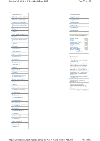 Lágrima Psicodélica: O Rock Que O Pariu 1985                                                 Page 33 of 105




   O Psicodélico (50)                                                   Google Acadêmico

   O Rock Que O Pariu 1985 (1)                                          Google Analytics

   O Rock Que Te Pariu (3)                                              Google Calendar

   O Silêncio dos Intelectuais (1)                                      Google Discovery

   O Som Nosso de Cada Dia (                                            Google Imagens
   2)
                                                                        Google Notícias
   O Terço (2)
                                                                        Google Tradutor
   O'Seis (1)

   O.D.C. (Odeio Di Caprio) (1)
                                                                        Quadro Indicativo dos Parceiros
   Oasis (1)
                                                                        Blogger: Private                  [14255]
   Observatório Brochaskiano (                                          Source                            [14012]
   6)                                                                   T.U.B.E.                            [7193]
                                                                        CaptainCrawl - The M...             [5063]
   Obus (1)                                                             Lgrima Psicodlica                   [2985]
                                                                        Collective Collectio...             [2675]
   Odisseia (1)                                                         orkut -                             [1947]
                                                                        Seres da Noite                      [1926]
   OGIVA PLUS (4)                                                       METAL PRUDENTE -...                 [1420]
                                                                        Eu Ovo: Star Wars                   [1295]
                                                                                          52,771
   Oingo Boingo (1)                                                                  www.e-referrer.com


   Olga Boniholi (3)

   Olga Scotland (1)                                                    Twitter Updates
                                                                        Acesse em:
   Olho Seco (1)
                                                                        http://lagrimapsicodelica1.blogspot
   On a pale horse (1)                                                  .com/ 2 days ago

   Opera-Rock (1)                                                       Rolando agora na nossa Rock
                                                                        Rádio WULP HD o Programa Na
   Opus (1)                                                             Veia da Véia de onde tá rolando o
                                                                        SHOW de Paul McCartney Live
   Organização (1)                                                      São Paulo (21.11.2010) 2 days ago

   Oriente (1)                                                          Rock Rádio WULP HD para quem
                                                                        gosta de viajar e não tem medo...
   Originais que fizeram parte                                          Comprove em:
   da Jovem Guarda (1)                                                  http://lagrimapsicodelica1.blogspot
                                                                        .com/ 2 days ago
   Original Soundtrack (74)
                                                                        Blues e Funk no Baseado em
   Orishas (1)                                                          Blues 2 days ago

   Orkut (2)                                                            Rolando agora 3 faixas do
                                                                        Baseado em Blues retiradas do
   Orquestra (1)                                                        álbum Madrugada Blues de 1998
                                                                        2 days ago
   Os Bandidos Molhados (1)                                                               follow me on Twitter

   Os Brazões (1)

   Os Carvoeiros (1)

   Os Cascavelletes (2)

   Os Gutembergs (1)

   Os Lagartos (1)

   Os Laranjas (1)

   Os Lobos (1)

   Os Mulheres Negras (1)

   Os Mundi (1)

   Os Mutantes (19)

   Os Patrões (1)

   Oscar Peterson (2)

   Otis Redding (1)

   Outsider (23)




http://lagrimapsicodelica1.blogspot.com/2010/08/o-rock-que-o-pariu-1985.html                          30/11/2010
 