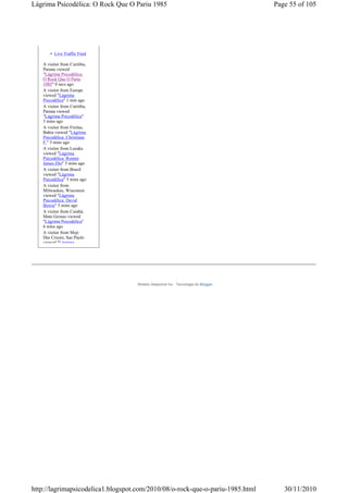 Lágrima Psicodélica: O Rock Que O Pariu 1985                                      Page 55 of 105




       • Live Traffic Feed

   A visitor from Curitiba,
   Parana viewed
   "Lágrima Psicodélica:
   O Rock Que O Pariu
   1985" 0 secs ago
   A visitor from Europe
   viewed "Lágrima
   Psicodélica" 1 min ago
   A visitor from Curitiba,
   Parana viewed
   "Lágrima Psicodélica"
   3 mins ago
   A visitor from Freitas,
   Bahia viewed "Lágrima
   Psicodélica: Christiane
   F." 3 mins ago
   A visitor from Lusaka
   viewed "Lágrima
   Psicodélica: Ronnie
   James Dio" 3 mins ago
   A visitor from Brazil
   viewed "Lágrima
   Psicodélica" 5 mins ago
   A visitor from
   Milwaukee, Wisconsin
   viewed "Lágrima
   Psicodélica: David
   Bowie" 5 mins ago
   A visitor from Cuiabá,
   Mato Grosso viewed
   "Lágrima Psicodélica"
   6 mins ago
   A visitor from Moji
   Das Cruzes, Sao Paulo
   viewed "Lágrima




                                    Modelo Awesome Inc.. Tecnologia do Blogger.




http://lagrimapsicodelica1.blogspot.com/2010/08/o-rock-que-o-pariu-1985.html         30/11/2010
 