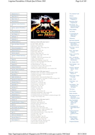 Lágrima Psicodélica: O Rock Que O Pariu 1985                                                                                Page 6 of 105




   Babasonicos (1)                                                                                          The Untamed Youth

   Babe Ruth (1)                                                                                            Ultravox
                                                                                                            Salada Auditiva -
   Baby Horror (1)                                                                                            Programa 31

   Bacamarte (5)                                                                                            Revolution Rock -
                                                                                                              Programa 48
   Bachman-Turner Overdrive (
   2)                                                                                                       Raul Seixas - As
                                                                                                              aventuras de Raul
   Backup Lágrima Psicodélica (                                                                               Seixas na cidad...
   4)                                                                                                       Holly Golightly
   Bad Company (5)                                                                                          The Smiths

   Bad Religion (1)                                                                                         1o. Aniversário da
                                                                                                              Rádio WULP -
   Badfinger (1)                                                                                              Presentes
                                                                                                            Yellowman
   Badlands (1)
                                                                                                            Big Audio Dynamite
   Baleias Austral (1)             O Rock que o Pariu!! 1985 volume 4 parte 1
                                                                                                            Programação Quinta
                                   01 Louras Geladas - RPM 1985
   Banco del Mutuo Soccorso (                                                                                 Full na Rock
                                   02 Ciume - Ultraje a Rigor 1985                                            Rádio WULP HD
   1)
                                   03 Mão Direita - Tokyo 1985
                                   04 Hino dos Cafajestes - Ultraje a Rigor 1985                            Pink Floyd - Live At
   Banda Abracadabra (1)                                                                                      Pompeii
                                   05 Olhar 43 - RPM 1985
   Banda Gaúcha (1)                06 Rock Europeu - Fellini 1985                                           Rush - Here Again
                                   07 Rádio Pirata - RPM 1985                                                 At Agora
   Banda Larga (2)                 08 Ricota - Ultraje a Rigor 1985
                                   09 Rock Das Crianças - Baby Consuelo 1985                                Focus - Live At The
   Bandas e Artistas Nacionais (                                                                              Rainbow
                                   10 Exagerado - Cazuza 1985
   1)                              11 Romântica - Tokyo (com Cauby Peixoto) 1985                            UFO - On With the
                                   12 Délica - Dulce Quental 1985                                             Action - Live at the
   Bang (2)
                                   13 Balada de um Vagabundo - Cazuza 1985                                    Roundhouse ...
   Banyan (1)                      14 Yê Yê Yê - Rita Lee & Roberto de Carvalho 1985
                                                                                                            Yes - Boston 1974
                                   15 Sonho com você - Titãs 1985
   Barata (41)                     16 Codinome Beija-Flor - Cazuza 1985                                     Black Sabbath - Live
                                   17 Sem Pecado e Sem Juízo - Baby Consuelo 1985                             at Last
   Barata Cichetto (5)             18 Ainda É Cedo - Legião Urbana 1985                                     Emerson, Lake and
                                   19 Rouxinol (Um Jardineiro Diz à Rosa) - Flavio Venturini 1985            Palmer - Works
   Barclay James Harvest (2)
                                                                                                             Live
                                   O Rock que o Pariu!! 1985 volume 4 parte 2
   Baron Rojo (1)                                                                                           Rainbow - Live in
                                   20 Lágrimas e Chuva - Kid Abelha e os Abóboras Selvagens 1985
                                                                                                              Munich '77
   Barrabas (1)                    21 Ronaldo Foi Pra Guerra - Lobão e os Ronaldos 1985
                                   22 Insensível - Titãs 1985                                               Deep Purple - Made
   Barão Vermelho (2)              23 Garota de Berlim - Tokyo (com Nina Hagen) 1985                          in Europe
                                   24 Educação Sentimental II - Kid Abelha e os Abóboras Selvagens 1985
   Baseado Em Blues (3)                                                                                     Slade - Alive!
                                   25 Cada Fio Um Sonho - Zero 1985
                                   26 Pra dizer adeus - Titãs 1985                                          Uriah Heep - Live
   Baseado Nisso (1)               27 Som da Cor - A Cor do Som 1985                                          1973
                                   28 Vida incomum - Lulu Santos 1985
   Batmobile (1)                                                                                            Led Zeppelin - The
                                   29 Quero Te Contar - Zero 1985
                                                                                                              Song Remains
   Bauhaus (7)                     30 Programado - Tokyo 1985                                                 The Same
                                   31 Sincero - Lulu Santos 1985
   Bayga (2)                       32 Televisão - Titãs 1985                                                The Doors
                                   33 Movimento - Raiz de Pedra 1985                                        Elvis Presley
   Bazar Pamplona (1)              34 Mensageiro Interplanetário - Baby Consuelo 1985
                                   35 Arrastando Corrente - A Cor do Som 1985                               Barão Vermelho
   Beastie Boys (1)                36 Conspiração Internacional - Kid Abelha e os Abóboras Selvagens 1985   New Model Army faz
                                   37 Trilhas - Flavio Venturini 1985                                         dois shows
   Beatle-recording (1)
                                                                                                              especiais no Brasil
   Beatles (3)                     O Rock que o Pariu!! 1985 volume 4 parte 3
                                   38 Pr'esse Vício - RPM 1985
                                                                                                            Dexx Psychedelic
                                                                                                              Tears - Edição
   Beautiful Women In Blues (1)    39 Diferentes - Dulce Quental 1985
                                                                                                              histórica de
                                   40 Não Pare na Pista - Raul Seixas 1985
                                                                                                              anive...
   Beck (2)                        41 Cultura - Fellini 1985
                                   42 Garganta - Dulce Quental 1985                                         1º Aniversário da
   Beck Bogert and Appice (1)      43 Noviças do Vício - Rita e Roberto 1985                                   Rock Rádio WULP
                                   44 Corações Psicodélicos - Lobão e os Ronaldos 1985                         HD
   Beck Odelay (1)
                                   45 Revoluções por Minuto - RPM 1985                                      Programa Brazilian
   Bell (1)                        46 Nós Vamos Invadir Sua Praia - Ultraje a Rigor 1985                      Nuggets 08 -
                                   47 Os Olhos Falam - Zero 1985                                              Especial Covers
   Belle and Sebastian (2)         48 Humanos - Tokyo 1985                                                    e ...
                                   49 Não Vou Me Adaptar - Titãs 1985
                                                                                                            David Gilmour e
   Bernard Allison (1)             50 Loteria da Babilonia - Raul Seixas 1985
                                                                                                              Roger Waters
                                   51 Por Enquanto - Legião Urbana 1985
   Bernd Noske (1)                                                                                            reunidos - 2010
                                   52 Let Me Sing Let Me Sing - Raul Seixas 1985
                                   53 Me leva embora - Garotos da rua 1985                                  Programa Brazilian
                                   54 Voce me disse - De Falla 1985




http://lagrimapsicodelica1.blogspot.com/2010/08/o-rock-que-o-pariu-1985.html                                                    30/11/2010
 