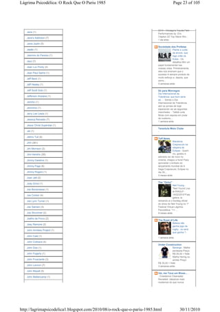 Lágrima Psicodélica: O Rock Que O Pariu 1985                                            Page 23 of 105




                                                                          2010 - Chicago's Toyota Park
   Jane (1)
                                                                          Performances by: Eric
                                                                          Clapton ZZ Top Steve Win...
   Jane's Addiction (7)
                                                                          1 dia atrás
   Janis Joplin (5)
                                                                          Sociedade dos Profetas
   Japão (1)                                                                           Plante e cuide
                                                                                       da árvore, que
   Jasmins do Paraíso (1)                                                              logo virão os
                                                                                       frutos - Os
   Jazz (7)                                                                            desafios têm um
                                                                          papel fundamental nas
   Jean Luc Ponty (2)                                                     nossas vidas. Primeiramente,
                                                                          eles nos ensinam que o
   Jean Paul Sartre (1)
                                                                          sucesso é sempre produto de
                                                                          muito esforço e, depois, que
   Jeff Beck (1)
                                                                          somo...
   Jeff Healey (1)                                                        5 semanas atrás

   Jeff Scott Soto (1)                                                    Só para Morcegos
                                                                          Dia Internacional da
   Jefferson Airplane (1)                                                 Tolerância: que bom seria
                                                                          se... - Sendo o Dia
   Jericho (1)                                                            Internacional da Tolerância,
                                                                          abri os jornais de hoje
   Jeronimo (1)                                                           esperando ver as seguintes
                                                                          manchetes: - Talibã curte
   Jerry Lee Lewis (1)
                                                                          férias com esposa em praia
                                                                          de nudismo;...
   Jessica Reinaldo (7)
                                                                          1 semana atrás
   Jesus Christ Superstar (1)
                                                                          Tarantula Moto Clube
   Jet (1)                                                                -

   Jethro Tull (8)
                                                                          Teff News
                                                                                        Maratona
   JHII (381)
                                                                                        Crepúsculo na
   Jim Morrison (2)                                                                     véspera de
                                                                                        Eclipse - Quem
   Jimi Hendrix (35)                                                                    viu, gostou e
                                                                          adoraria ver de novo no
   Jimmy Dawkins (1)                                                      cinema, chegou a hora! Para
                                                                          aproveitar o embalo do
   Jimmy Page (6)                                                         lançamento mundial de A
                                                                          Saga Crepúsculo: Eclipse no
   Jimmy Rogers (1)                                                       dia 30,...
                                                                          5 meses atrás
   Joan Jett (2)

   Jody Grind (1)                                                         The "Ocho"
                                                                                        Neil Young -
   Joe Bonamassa (1)                                                                    *Neil Yound Live
                                                                                        at RWULP -
   Joe Cocker (4)                                                                       14/02/2010*Fala
                                                                                        galera, to
   Joe Lynn Turner (1)                                                    deixando ai o bootleg oficial
                                                                          do show do Neil Young no 1º
   Joe Satriani (3)                                                       Festival Virtual Lágrima
                                                                          Psicodélica. *>> ...
   Joe Strummer (2)                                                       9 meses atrás

   Joelho de Porco (2)
                                                                          The Road of Life
                                                                                       Beleza não
   Joey Ramone (2)
                                                                                       ganha jogo de
   John Armless Project (1)                                                            rugby , ou será
                                                                                       que ganha ? -
   John Cale (1)
                                                                          1 semana atrás
   John Coltrane (4)
                                                                          Under Construction
   John Doe (1)                                                                        Baranga - Malha
                                                                                       penteada Preço:
   John Fogerty (1)                                                                    R$ 25,00 + frete
                                                                                       Malha Hering ou
   John Frusciante (3)                                                                 similar Preço:
                                                                          R$ 30,00 + frete
   John Lennon (7)                                                        3 semanas atrás

   John Mayall (5)
                                                                          Vai, me Toca um Blues... .
   John Mellencamp (1)                                                    - Creedence Clearwater
                                                                          Revisited: clássicos mais
                                                                          modernos do que nunca




http://lagrimapsicodelica1.blogspot.com/2010/08/o-rock-que-o-pariu-1985.html                  30/11/2010
 