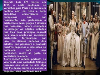 Quando Luiz XIV morreu em
1715, a corte mudou-se de
Versalhes para Paris e aí entrou em
contato com os ricos e bem-
sucedidos       comerciantes       e
banqueiros          que,         por
nascimento, não pertenciam à
aristocracia. Mas, graças à riqueza
que possuíam, tinham condições
de proteger os artistas, atitudes
que lhes dava prestígio pessoal
para serem aceites na sociedade
aristocrata.   Tornaram-se,      por
isso, os clientes perfeitos dos
artistas, que passaram a produzir
quadros pequenos e estatuetas de
porcelana          para         uso
doméstico, muito ao gosto da
sociedade na época.
A arte rococó refletia, portanto, os
valores de uma sociedade fútil que
buscava nas obras de arte algo
que lhe desse prazer e a levasse a
esquecer seus problemas reais.
 