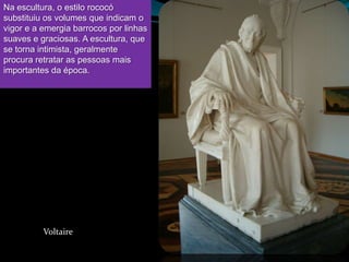 Na escultura, o estilo rococó
substituiu os volumes que indicam o
vigor e a emergia barrocos por linhas
suaves e graciosas. A escultura, que
se torna intimista, geralmente
procura retratar as pessoas mais
importantes da época.




          Voltaire
 