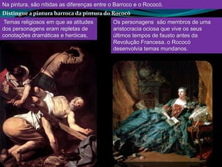 Na pintura, são nítidas as diferenças entre o Barroco e o Rococó.
Distingue a pintura barroca da pintura do Rococó
 Temas religiosos em que as atitudes        Os personagens são membros de uma
dos personagens eram repletas de            aristocracia ociosa que vive os seus
conotações dramáticas e heróicas,           últimos tempos de fausto antes da
                                            Revolução Francesa. o Rococó
                                            desenvolvia temas mundanos.
 