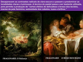 Desaparecem os contrastes radicais de claro-escuro e passam a predominar as
tonalidades claras e luminosas. A técnica do pastel passa a ser bastante utilizada,
pois permite a produção de “certos efeitos de delicadeza e leveza dos tecidos,
maciez da pele feminina, sedosidade dos cabelos, luzes e brilhos.”




 FRAGONARD, O Balanço                        FRAGONARD        O BEIJO ROUBADO
 