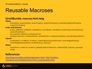 Developer Training 103
Reusable Macroses
OroUIBundle::macros.html.twig
Views
- attibuteRow, renderAttribute, renderProperty, renderHtmlProperty, renderSwitchableHtmlProperty,
renderColorProperty
Links and buttons
- button, addButton, editButton, deleteButton, cancelButton, clientButton, buttonType, buttonSeparator,
saveAndCloseButton
- link, clientLink, deleteLink, entityOwnerLink
- dropdownClientItem, dropdownButton, dropdownItem, dropdownSaveButton, pinnedDropdownButton
Layout
- scrollSubblock, scrollBlock, scrollData, renderPageComponentAttributes, renderWidgetAttributes,
renderWidgetDataAttributes, renderAttributes, attributes
Other
- renderPhone, renderList, renderUrl, getApplicableForUnderscore, collectionField, collection_prototype,
tooltip
References
http://twig.sensiolabs.org/doc/tags/macro.html, http://symfony.
com/doc/current/cookbook/form/form_customization.html
UI customizations / Layout
 