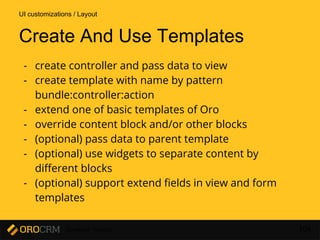 Developer Training 104
Create And Use Templates
- create controller and pass data to view
- create template with name by pattern
bundle:controller:action
- extend one of basic templates of Oro
- override content block and/or other blocks
- (optional) pass data to parent template
- (optional) use widgets to separate content by
different blocks
- (optional) support extend fields in view and form
templates
UI customizations / Layout
 