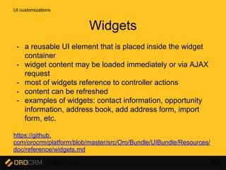 Developer Training 107
- a reusable UI element that is placed inside the widget
container
- widget content may be loaded immediately or via AJAX
request
- most of widgets reference to controller actions
- content can be refreshed
- examples of widgets: contact information, opportunity
information, address book, add address form, import
form, etc.
https://github.
com/orocrm/platform/blob/master/src/Oro/Bundle/UIBundle/Resources/
doc/reference/widgets.md
UI customizations
Widgets
 