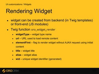 Developer Training 109
● widget can be created from backend (in Twig templates)
or front-end (JS modules)
● Twig function oro_widget_render
● widgetType – widget type name
● url – URL used to load remote content
● elementFirst – flag to render widget without AJAX request using initial
content
● title – widget title
● alias – widget alias
● wid – unique widget identifier (generated)
UI customizations / Widgets
Rendering Widget
 