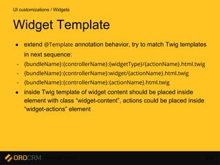 Developer Training 110
● extend @Template annotation behavior, try to match Twig templates
in next sequence:
- {bundleName}:{controllerName}:{widgetType}/{actionName}.html.twig
- {bundleName}:{controllerName}:widget/{actionName}.html.twig
- {bundleName}:{controllerName}:{actionName}.html.twig
● inside Twig template of widget content should be placed inside
element with class “widget-content”, actions could be placed inside
“widget-actions” element
UI customizations / Widgets
Widget Template
 