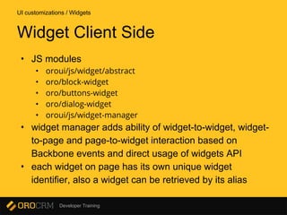 Developer Training
• JS modules
• oroui/js/widget/abstract
• oro/block-widget
• oro/buttons-widget
• oro/dialog-widget
• oroui/js/widget-manager
• widget manager adds ability of widget-to-widget, widget-
to-page and page-to-widget interaction based on
Backbone events and direct usage of widgets API
• each widget on page has its own unique widget
identifier, also a widget can be retrieved by its alias
UI customizations / Widgets
Widget Client Side
 
