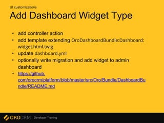 Developer Training
Add Dashboard Widget Type
• add controller action
• add template extending OroDashboardBundle:Dashboard:
widget.html.twig
• update dashboard.yml
• optionally write migration and add widget to admin
dashboard
• https://github.
com/orocrm/platform/blob/master/src/Oro/Bundle/DashboardBu
ndle/README.md
UI customizations
 