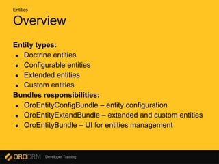 Developer Training
Overview
Entity types:
● Doctrine entities
● Configurable entities
● Extended entities
● Custom entities
Bundles responsibilities:
● OroEntityConfigBundle – entity configuration
● OroEntityExtendBundle – extended and custom entities
● OroEntityBundle – UI for entities management
Entities
 