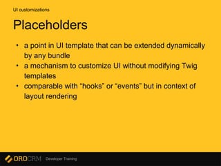 Developer Training
• a point in UI template that can be extended dynamically
by any bundle
• a mechanism to customize UI without modifying Twig
templates
• comparable with “hooks” or “events” but in context of
layout rendering
UI customizations
Placeholders
 