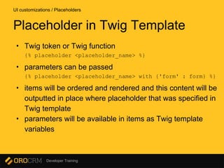 Developer Training
• Twig token or Twig function
{% placeholder <placeholder_name> %}
• parameters can be passed
{% placeholder <placeholder_name> with {'form' : form} %}
• items will be ordered and rendered and this content will be
outputted in place where placeholder that was specified in
Twig template
• parameters will be available in items as Twig template
variables
UI customizations / Placeholders
Placeholder in Twig Template
 