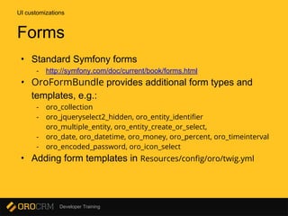 Developer Training
• Standard Symfony forms
- http://symfony.com/doc/current/book/forms.html
• OroFormBundle provides additional form types and
templates, e.g.:
- oro_collection
- oro_jqueryselect2_hidden, oro_entity_identifier
oro_multiple_entity, oro_entity_create_or_select,
- oro_date, oro_datetime, oro_money, oro_percent, oro_timeinterval
- oro_encoded_password, oro_icon_select
• Adding form templates in Resources/config/oro/twig.yml
UI customizations
Forms
 