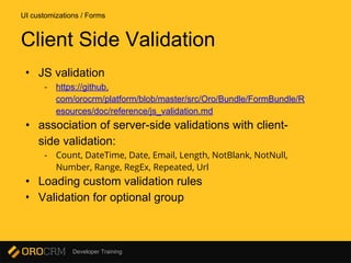 Developer Training
• JS validation
- https://github.
com/orocrm/platform/blob/master/src/Oro/Bundle/FormBundle/R
esources/doc/reference/js_validation.md
• association of server-side validations with client-
side validation:
- Count, DateTime, Date, Email, Length, NotBlank, NotNull,
Number, Range, RegEx, Repeated, Url
• Loading custom validation rules
• Validation for optional group
UI customizations / Forms
Client Side Validation
 