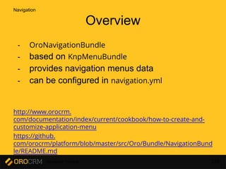 Developer Training 136
Overview
- OroNavigationBundle
- based on KnpMenuBundle
- provides navigation menus data
- can be configured in navigation.yml
http://www.orocrm.
com/documentation/index/current/cookbook/how-to-create-and-
customize-application-menu
https://github.
com/orocrm/platform/blob/master/src/Oro/Bundle/NavigationBund
le/README.md
Navigation
 