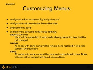 Developer Training 138
Customizing Menus
● configured in Resources/config/navigation.yml
● configuration will be collected from all bundles
● override menu items
● change menu structure using merge strategy:
append (default)
Node will be appended. If same node already present in tree it will be
not changed.
replace
All nodes with same name will be removed and replaced in tree with
current node definition
move
All nodes with same name will be removed and replaced in tree. Node
children will be merged with found node children.
Navigation
 