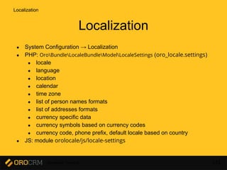 Developer Training 142
Localization
● System Configuration → Localization
● PHP: OroBundleLocaleBundleModelLocaleSettings (oro_locale.settings)
● locale
● language
● location
● calendar
● time zone
● list of person names formats
● list of addresses formats
● currency specific data
● currency symbols based on currency codes
● currency code, phone prefix, default locale based on country
● JS: module orolocale/js/locale-settings
Localization
 
