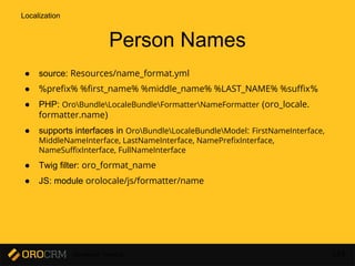 Developer Training 143
Person Names
● source: Resources/name_format.yml
● %prefix% %first_name% %middle_name% %LAST_NAME% %suffix%
● PHP: OroBundleLocaleBundleFormatterNameFormatter (oro_locale.
formatter.name)
● supports interfaces in OroBundleLocaleBundleModel: FirstNameInterface,
MiddleNameInterface, LastNameInterface, NamePrefixInterface,
NameSuffixInterface, FullNameInterface
● Twig filter: oro_format_name
● JS: module orolocale/js/formatter/name
Localization
 