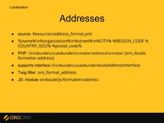 Developer Training 144
Addresses
● source: Resources/address_format.yml
● %name%n%organization%n%street%n%CITY% %REGION_CODE %
COUNTRY_ISO2% %postal_code%
● PHP: OroBundleLocaleBundleFormatterAddressFormatter (oro_locale.
formatter.address)
● supports interface OroBundleLocaleBundleModelAddressInterface
● Twig filter: oro_format_address
● JS: module orolocale/js/formatter/address
Localization
 