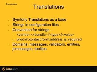 Developer Training 149
Translations
- Symfony Translations as a base
- Strings in configuration files
- Convention for strings
- <vendor>.<bundle>.[<type>.]<value>
- orocrm.contact.form.address_is_required
- Domains: messages, validators, entities,
jsmessages, tooltips
Translations
 