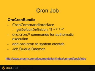 Developer Training 154
Cron Job
OroCronBundle
- CronCommandInterface
- getDefaultDefinition, “5 * * * *”
- oro:cron:* commands for authomatic
execution
- add oro:cron to system crontab
- Job Queue Daemon
http://www.orocrm.com/documentation/index/current/book/jobs
 