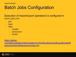 Developer Training 158
Batch Jobs Configuration
Execution of import/export operations is configured in
batch_jobs.yml:
- job
- type
- step
- reader
- processor
- writer
https://github.
com/laboro/platform/blob/master/src/Oro/Bundle/ImportExportBundle/R
esources/doc/reference/overview.md
Import & Export
 