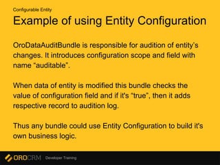 Developer Training
Example of using Entity Configuration
OroDataAuditBundle is responsible for audition of entity’s
changes. It introduces configuration scope and field with
name “auditable”.
When data of entity is modified this bundle checks the
value of configuration field and if it's “true”, then it adds
respective record to audition log.
Thus any bundle could use Entity Configuration to build it's
own business logic.
Configurable Entity
 