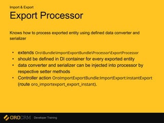 Developer Training
Export Processor
Knows how to process exported entity using defined data converter and
serializer
• extends OroBundleImportExportBundleProcessorExportProcessor
• should be defined in DI container for every exported entity
• data converter and serializer can be injected into processor by
respective setter methods
• Controller action OroImportExportBundle:ImportExport:instantExport
(route oro_importexport_export_instant).
Import & Export
 