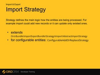 Developer Training
Import Strategy
Strategy defines the main logic how the entities are being processed. For
example import could add new records or it can update only existed ones.
• extends
OroBundleImportExportBundleStrategyImportAbstractImportStrategy
• for configurable entities: ConfigurableAddOrReplaceStrategy
Import & Export
 