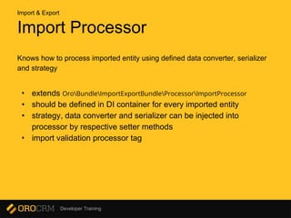 Developer Training
Import Processor
Knows how to process imported entity using defined data converter, serializer
and strategy
• extends OroBundleImportExportBundleProcessorImportProcessor
• should be defined in DI container for every imported entity
• strategy, data converter and serializer can be injected into
processor by respective setter methods
• import validation processor tag
Import & Export
 