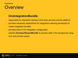 Developer Training
Overview
OroIntegrationBundle:
- responsible for interaction between third party services and the platform
- provides necessary abstractions for integrations allowing developers to
create integration bundles
- provides basic UI for integration configuration
- extends OroImportExportBundle to process data in the background using
cron and process queue.
Integrations
 