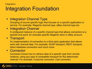 Developer Training
Integration Foundation
• Integration Channel Type
Grouping of source specific logic that focuses on a specific application or
service. For example: Magento channel type, eBay channel type etc.
• Integration Channel
A configured instance of a specific channel type that allows connection to a
specific end point, for example specific Magento store or eBay account.
• Transport
An implementation of connection to a third party application that allows
work with channel data. For example: SOAP transport, REST transport,
direct database connection and much more.
• Connector
Connector knows how to retrieve data of a specific type from remote
instance, using any type of compatible transport for the determined
channel. For example: Customer connector, Cart connector.
Integrations
 