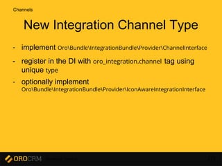 Developer Training 172
New Integration Channel Type
- implement OroBundleIntegrationBundleProviderChannelInterface
- register in the DI with oro_integration.channel tag using
unique type
- optionally implement
OroBundleIntegrationBundleProviderIconAwareIntegrationInterface
Channels
 