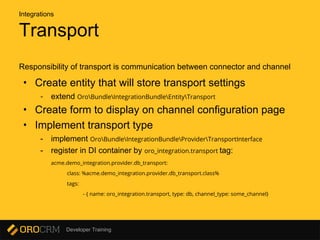 Developer Training
Transport
Responsibility of transport is communication between connector and channel
• Create entity that will store transport settings
- extend OroBundleIntegrationBundleEntityTransport
• Create form to display on channel configuration page
• Implement transport type
- implement OroBundleIntegrationBundleProviderTransportInterface
- register in DI container by oro_integration.transport tag:
acme.demo_integration.provider.db_transport:
class: %acme.demo_integration.provider.db_transport.class%
tags:
- { name: oro_integration.transport, type: db, channel_type: some_channel}
Integrations
 