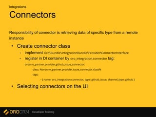 Developer Training
Connectors
Responsibility of connector is retrieving data of specific type from a remote
instance
• Create connector class
- implement OroBundleIntegrationBundleProviderConnectorInterface
- register in DI container by oro_integration.connector tag:
orocrm_partner.provider.github_issue_connector:
class: %orocrm_partner.provider.issue_connector.class%
tags:
- { name: oro_integration.connector, type: github_issue, channel_type: github }
• Selecting connectors on the UI
Integrations
 