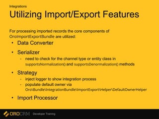 Developer Training
Utilizing Import/Export Features
For processing imported records the core components of
OroImportExportBundle are utilized:
• Data Converter
• Serializer
- need to check for the channel type or entity class in
supportsNormalization() and supportsDenormalization() methods
• Strategy
- inject logger to show integration process
- populate default owner via
OroBundleIntegrationBundleImportExportHelperDefaultOwnerHelper
• Import Processor
Integrations
 