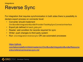 Developer Training
Reverse Sync
For integration that requires synchronization in both sides there is possibility to
declare export process on connector level:
• Converter should implement
OroBundleIntegrationBundleProviderTwoWaySyncConnectorInterface
• Export job defined in batch_jobs.yml
• Reader: add condition for records required for sync
• Writer: push changes to third party system
• Run: oro:integration:reverse:sync OR use automated processes
https://github.
com/laboro/platform/blob/master/src/Oro/Bundle/IntegrationBundle/Resource
s/doc/reference/reverse-sync.md
Integrations
 