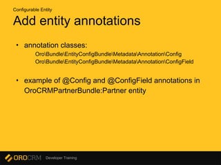 Developer Training
Add entity annotations
• annotation classes:
OroBundleEntityConfigBundleMetadataAnnotationConfig
OroBundleEntityConfigBundleMetadataAnnotationConfigField
• example of @Config and @ConfigField annotations in
OroCRMPartnerBundle:Partner entity
Configurable Entity
 