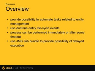 Developer Training
Overview
• provide possibility to automate tasks related to entity
management
• use doctrine entity life-cycle events
• process can be performed immediately or after some
timeout
• use JMS Job bundle to provide possibility of delayed
execution
Processes
 