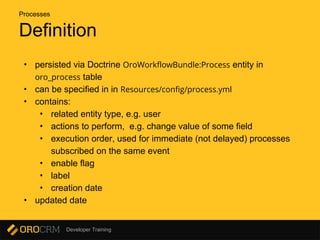 Developer Training
Definition
• persisted via Doctrine OroWorkflowBundle:Process entity in
oro_process table
• can be specified in in Resources/config/process.yml
• contains:
• related entity type, e.g. user
• actions to perform, e.g. change value of some field
• execution order, used for immediate (not delayed) processes
subscribed on the same event
• enable flag
• label
• creation date
• updated date
Processes
 