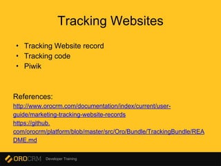 Developer Training
Tracking Websites
• Tracking Website record
• Tracking code
• Piwik
References:
http://www.orocrm.com/documentation/index/current/user-
guide/marketing-tracking-website-records
https://github.
com/orocrm/platform/blob/master/src/Oro/Bundle/TrackingBundle/REA
DME.md
 