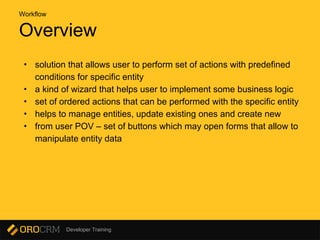 Developer Training
Overview
• solution that allows user to perform set of actions with predefined
conditions for specific entity
• a kind of wizard that helps user to implement some business logic
• set of ordered actions that can be performed with the specific entity
• helps to manage entities, update existing ones and create new
• from user POV – set of buttons which may open forms that allow to
manipulate entity data
Workflow
 