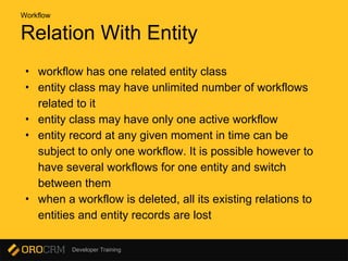 Developer Training
Relation With Entity
• workflow has one related entity class
• entity class may have unlimited number of workflows
related to it
• entity class may have only one active workflow
• entity record at any given moment in time can be
subject to only one workflow. It is possible however to
have several workflows for one entity and switch
between them
• when a workflow is deleted, all its existing relations to
entities and entity records are lost
Workflow
 