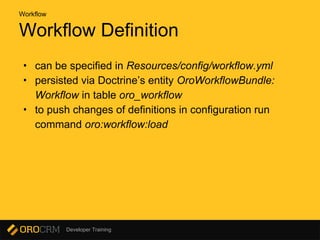 Developer Training
Workflow Definition
• can be specified in Resources/config/workflow.yml
• persisted via Doctrine’s entity OroWorkflowBundle:
Workflow in table oro_workflow
• to push changes of definitions in configuration run
command oro:workflow:load
Workflow
 