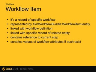 Developer Training
Workflow Item
• it's a record of specific workflow
• represented by OroWorkflowBundle:WorkflowItem entity
• linked with workflow definition
• linked with specific record of related entity
• contains reference to current step
• contains values of workflow attributes if such exist
Workflow
 