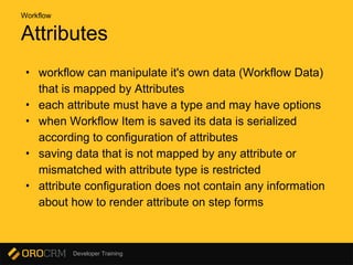 Developer Training
Attributes
• workflow can manipulate it's own data (Workflow Data)
that is mapped by Attributes
• each attribute must have a type and may have options
• when Workflow Item is saved its data is serialized
according to configuration of attributes
• saving data that is not mapped by any attribute or
mismatched with attribute type is restricted
• attribute configuration does not contain any information
about how to render attribute on step forms
Workflow
 